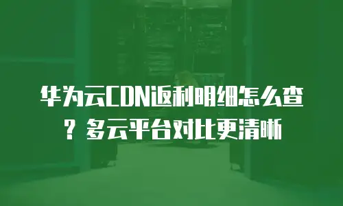 华为云CDN返利明细怎么查？多云平台对比更清晰