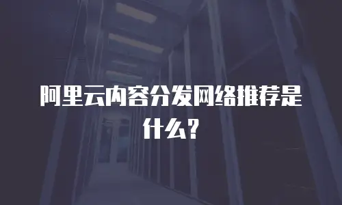 阿里云内容分发网络推荐是什么？