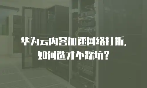 华为云内容加速网络打折，如何选才不踩坑？