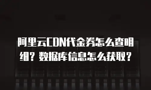 阿里云CDN代金券怎么查明细？数据库信息怎么获取？