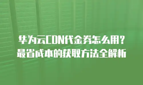 华为云CDN代金券怎么用？最省成本的获取方法全解析