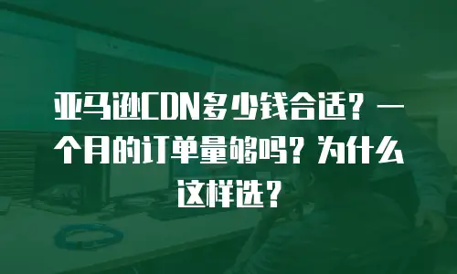 亚马逊CDN多少钱合适？一个月的订单量够吗？为什么这样选？