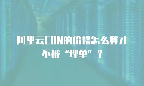 阿里云CDN的价格怎么算才不被&ldquo;埋单&rdquo;？