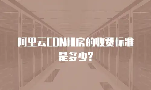 阿里云CDN机房的收费标准是多少？