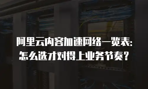 阿里云内容加速网络一览表：怎么选才对得上业务节奏？