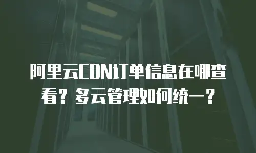 阿里云CDN订单信息在哪查看？多云管理如何统一？