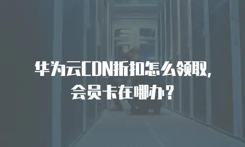 华为云CDN折扣怎么领取，会员卡在哪办？