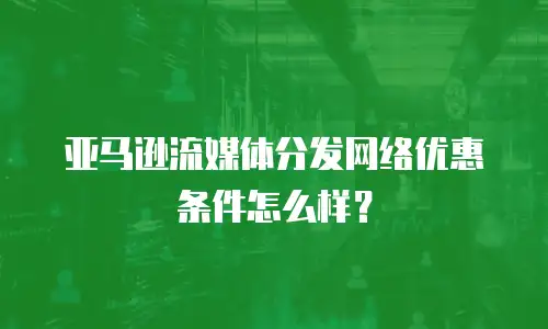 亚马逊流媒体分发网络优惠条件怎么样？