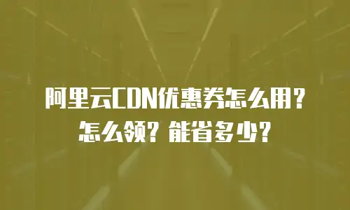 阿里云CDN优惠券怎么用？怎么领？能省多少？