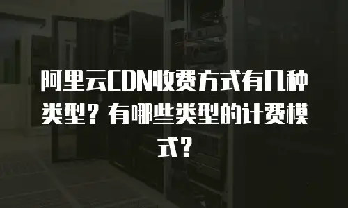 阿里云CDN收费方式有几种类型？有哪些类型的计费模式？