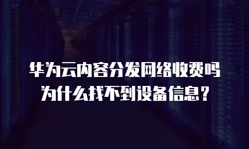 华为云内容分发网络收费吗 为什么找不到设备信息？