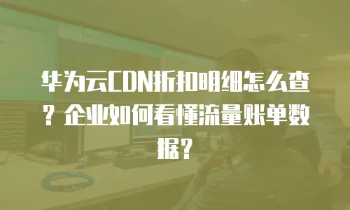 华为云CDN折扣明细怎么查？企业如何看懂流量账单数据？