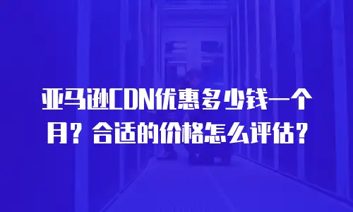 亚马逊CDN优惠多少钱一个月？合适的价格怎么评估？