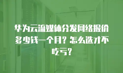 华为云流媒体分发网络报价多少钱一个月？怎么选才不吃亏？