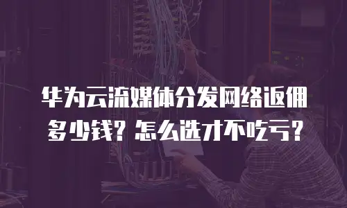 华为云流媒体分发网络返佣多少钱？怎么选才不吃亏？