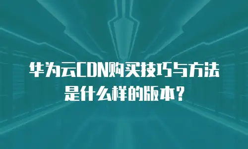 华为云CDN购买技巧与方法是什么样的版本？