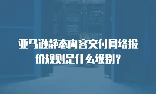 亚马逊静态内容交付网络报价规则是什么级别？