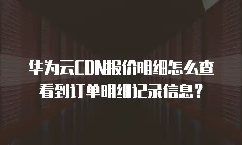 华为云CDN报价明细怎么查看到订单明细记录信息？