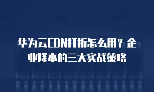 华为云CDN打折怎么用？企业降本的三大实战策略