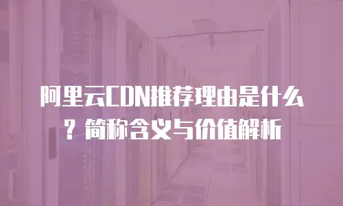 阿里云CDN推荐理由是什么？简称含义与价值解析