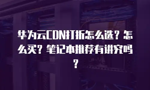 华为云CDN打折怎么选？怎么买？笔记本推荐有讲究吗？