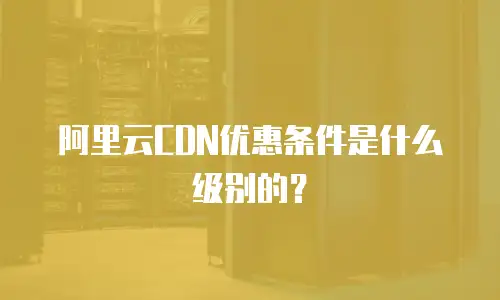 阿里云CDN优惠条件是什么级别的？