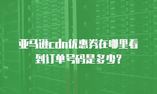 亚马逊cdn优惠券在哪里看到订单号码是多少？