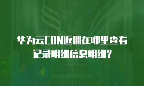 华为云CDN返佣在哪里查看记录明细信息明细？
