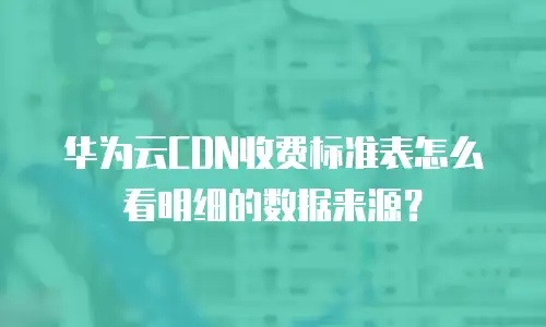 华为云CDN收费标准表怎么看明细的数据来源？