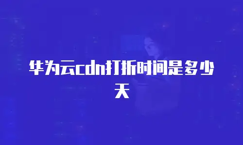 华为云cdn打折时间是多少天