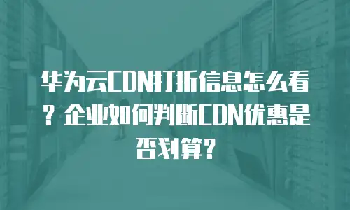 华为云CDN打折信息怎么看？企业如何判断CDN优惠是否划算？
