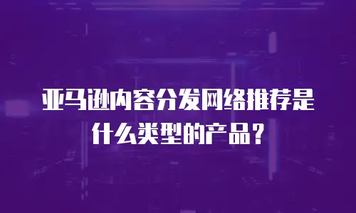 亚马逊内容分发网络推荐是什么类型的产品？
