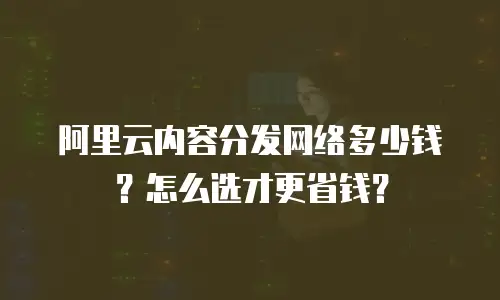 阿里云内容分发网络多少钱？怎么选才更省钱？