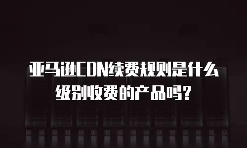 亚马逊CDN续费规则是什么级别收费的产品吗？