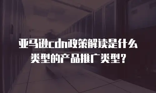 亚马逊cdn政策解读是什么类型的产品推广类型？