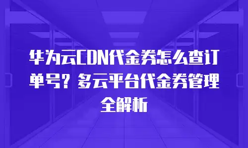 华为云CDN代金券怎么查订单号？多云平台代金券管理全解析