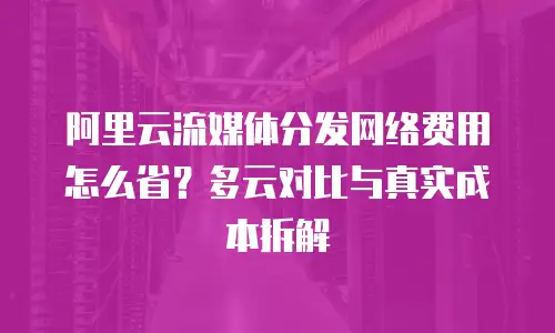阿里云流媒体分发网络费用怎么省？多云对比与真实成本拆解