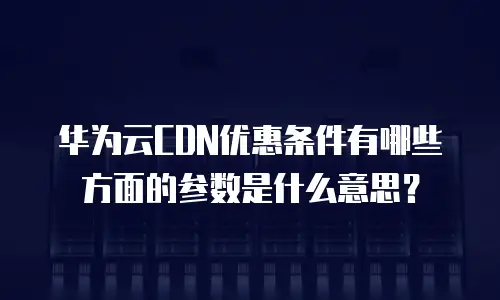 华为云CDN优惠条件有哪些方面的参数是什么意思？