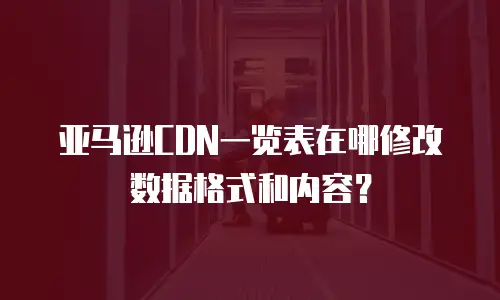 亚马逊CDN一览表在哪修改数据格式和内容？