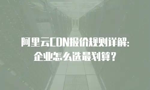 阿里云CDN报价规则详解：企业怎么选最划算？