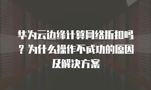 华为云边缘计算网络折扣吗？为什么操作不成功的原因及解决方案
