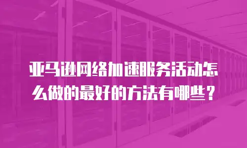 亚马逊网络加速服务活动怎么做的最好的方法有哪些？