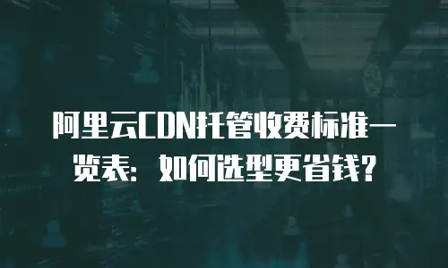 阿里云CDN托管收费标准一览表：如何选型更省钱？