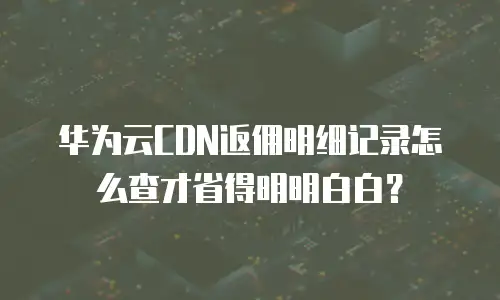 华为云CDN返佣明细记录怎么查才省得明明白白？