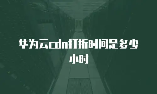 华为云cdn打折时间是多少小时