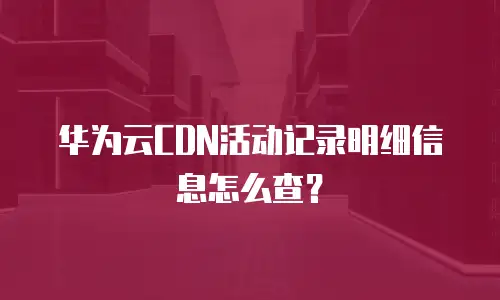 华为云CDN活动记录明细信息怎么查？