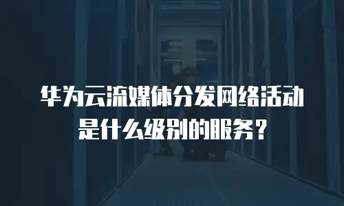 华为云流媒体分发网络活动是什么级别的服务？
