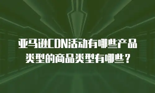 亚马逊CDN活动有哪些产品类型的商品类型有哪些？