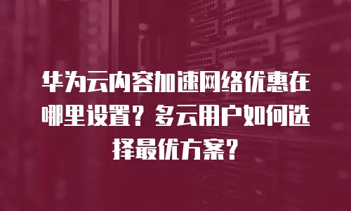 华为云内容加速网络优惠在哪里设置？多云用户如何选择最优方案？