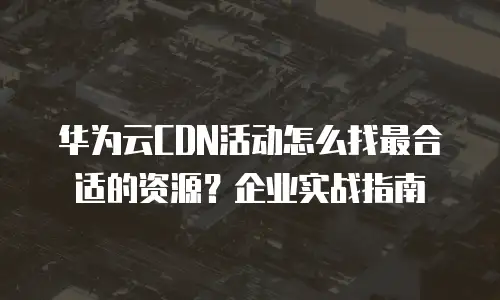 华为云CDN活动怎么找最合适的资源？企业实战指南